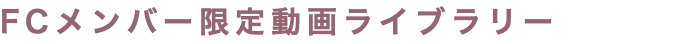 FCメンバー限定動画ライブラリー